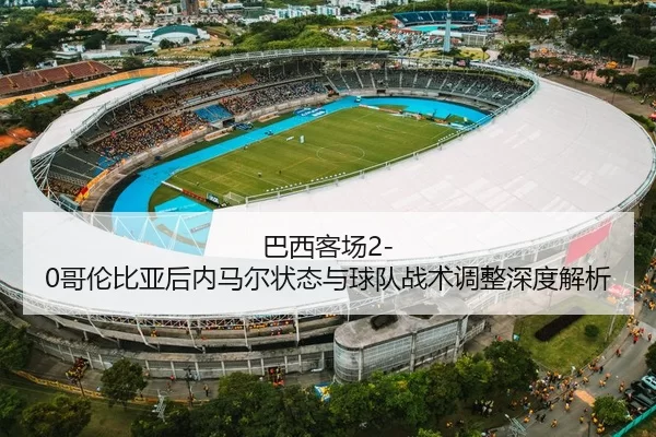巴西客场2-0哥伦比亚后内马尔状态与球队战术调整深度解析