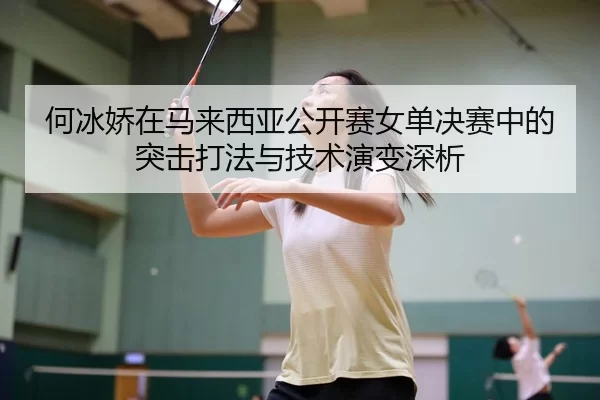 何冰娇在马来西亚公开赛女单决赛中的突击打法与技术演变深析