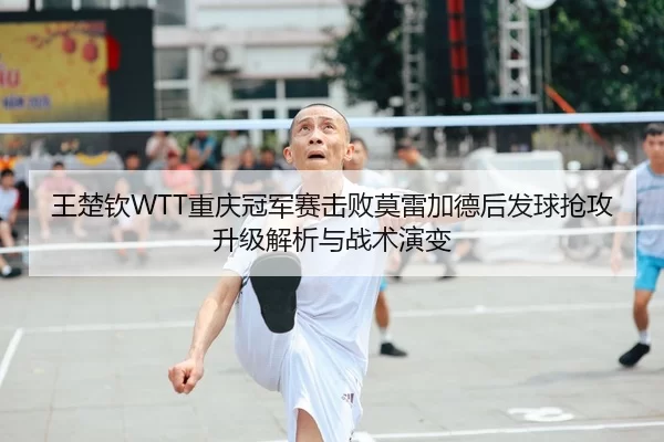 王楚钦WTT重庆冠军赛击败莫雷加德后发球抢攻升级解析与战术演变